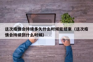 这次疫情会持续多久什么时候能结束（这次疫情会持续到什么时候）