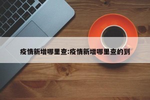 疫情新增哪里查:疫情新增哪里查的到