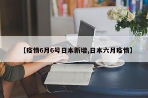 【疫情6月6号日本新增,日本六月疫情】