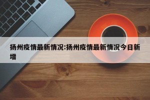 扬州疫情最新情况:扬州疫情最新情况今日新增