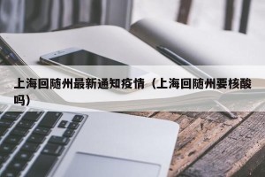 上海回随州最新通知疫情（上海回随州要核酸吗）