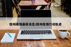 胶州疫情最新消息/胶州疫情行动轨迹