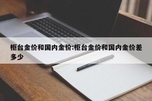 柜台金价和国内金价:柜台金价和国内金价差多少