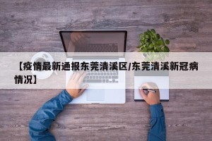 【疫情最新通报东莞清溪区/东莞清溪新冠病情况】