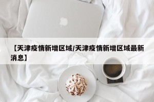 【天津疫情新增区域/天津疫情新增区域最新消息】