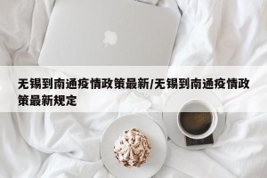 无锡到南通疫情政策最新/无锡到南通疫情政策最新规定