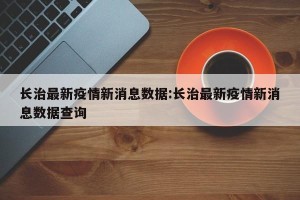 长治最新疫情新消息数据:长治最新疫情新消息数据查询