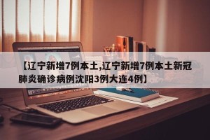 【辽宁新增7例本土,辽宁新增7例本土新冠肺炎确诊病例沈阳3例大连4例】