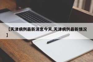 【天津病例最新消息今天,天津病例最新情况】