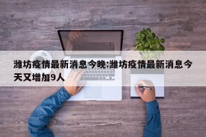 潍坊疫情最新消息今晚:潍坊疫情最新消息今天又增加9人