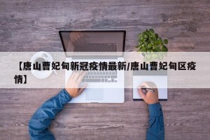 【唐山曹妃甸新冠疫情最新/唐山曹妃甸区疫情】