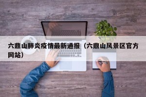 六鼎山肺炎疫情最新通报（六鼎山风景区官方网站）