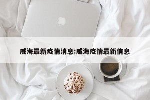 威海最新疫情消息:威海疫情最新信息