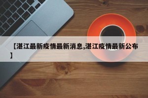 【湛江最新疫情最新消息,湛江疫情最新公布】