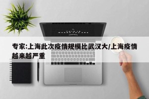 专家:上海此次疫情规模比武汉大/上海疫情越来越严重