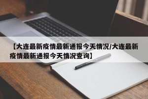 【大连最新疫情最新通报今天情况/大连最新疫情最新通报今天情况查询】