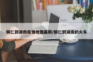 铜仁到湖南疫情地图最新/铜仁到湖南的火车