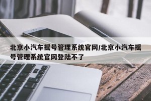 北京小汽车摇号管理系统官网/北京小汽车摇号管理系统官网登陆不了
