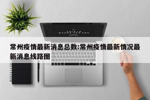 常州疫情最新消息总数:常州疫情最新情况最新消息线路图