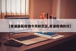 【青浦最新疫情今天防范区,青浦疫情防控】