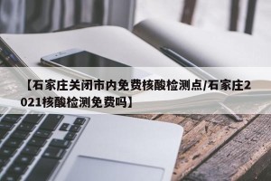 【石家庄关闭市内免费核酸检测点/石家庄2021核酸检测免费吗】