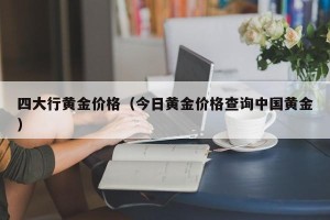 四大行黄金价格（今日黄金价格查询中国黄金）