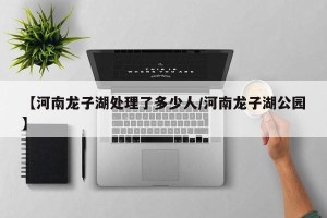 【河南龙子湖处理了多少人/河南龙子湖公园】