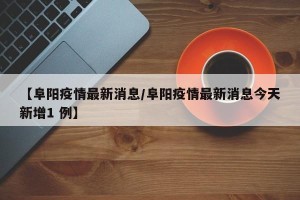 【阜阳疫情最新消息/阜阳疫情最新消息今天新增1 例】