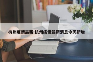 杭州疫情最新:杭州疫情最新消息今天新增