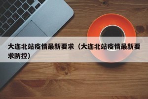 大连北站疫情最新要求（大连北站疫情最新要求防控）