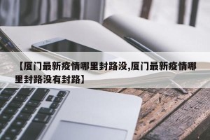 【厦门最新疫情哪里封路没,厦门最新疫情哪里封路没有封路】