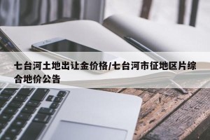 七台河土地出让金价格/七台河市征地区片综合地价公告