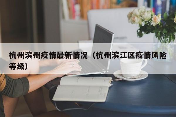 杭州滨州疫情最新情况(杭州滨江区疫情风险等级)