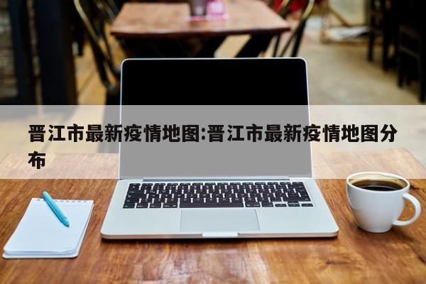 晋江市最新疫情地图:晋江市最新疫情地图分布