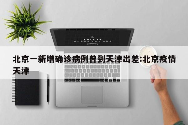 北京一新增确诊病例曾到天津出差:北京疫情天津