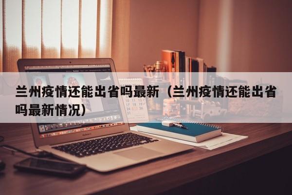 兰州疫情还能出省吗最新(兰州疫情还能出省吗最新情况)