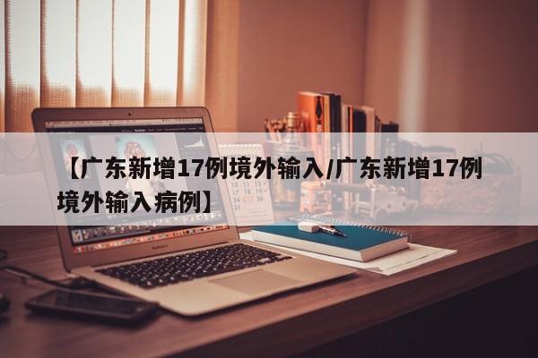【广东新增17例境外输入/广东新增17例境外输入病例】