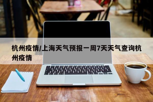 杭州疫情/上海天气预报一周7天天气查询杭州疫情
