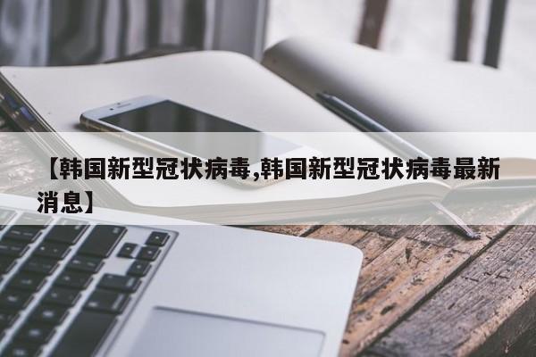 【韩国新型冠状病毒,韩国新型冠状病毒最新消息】
