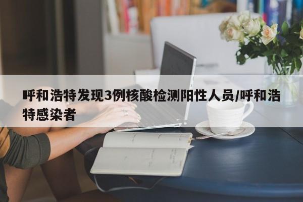 呼和浩特发现3例核酸检测阳性人员/呼和浩特感染者