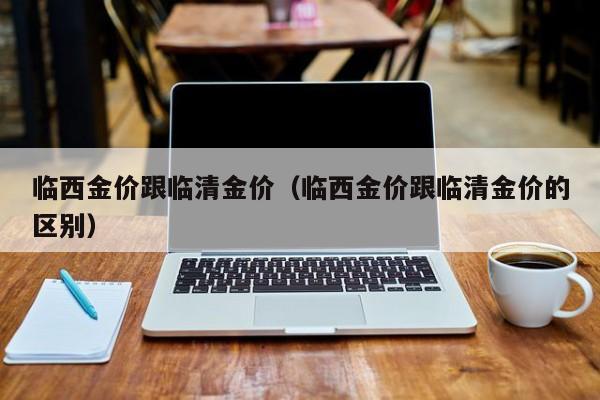 临西金价跟临清金价(临西金价跟临清金价的区别)