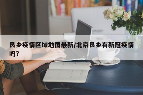 良乡疫情区域地图最新/北京良乡有新冠疫情吗?