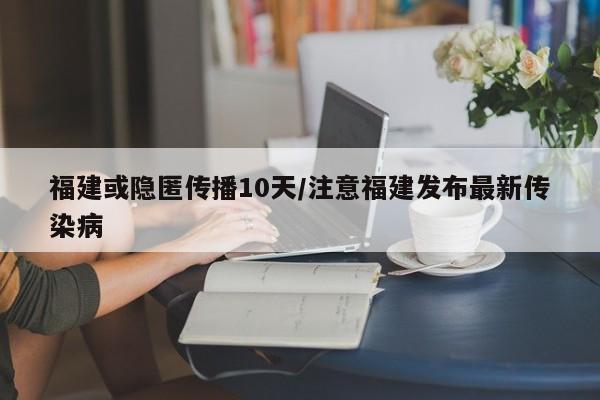 福建或隐匿传播10天/注意福建发布最新传染病