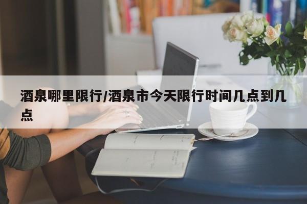 酒泉哪里限行/酒泉市今天限行时间几点到几点