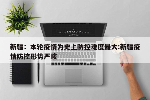 新疆:本轮疫情为史上防控难度最大:新疆疫情防控形势严峻