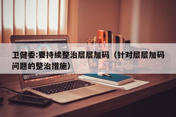 卫健委:要持续整治层层加码(针对层层加码问题的整治措施)
