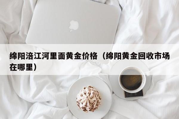 绵阳涪江河里面黄金价格(绵阳黄金回收市场在哪里)