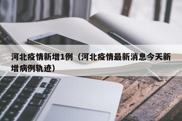 河北疫情新增1例(河北疫情最新消息今天新增病例轨迹)