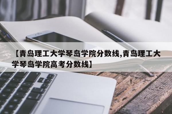 【青岛理工大学琴岛学院分数线,青岛理工大学琴岛学院高考分数线】