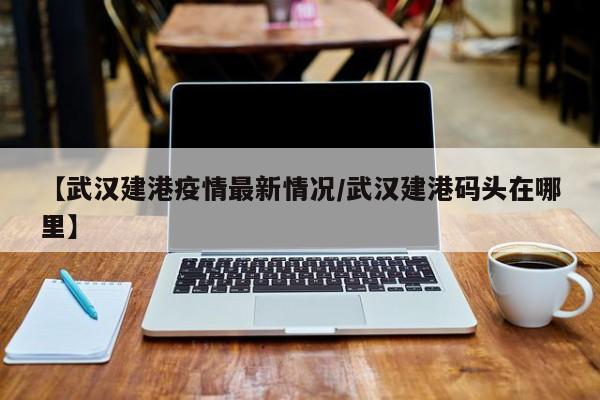 【武汉建港疫情最新情况/武汉建港码头在哪里】